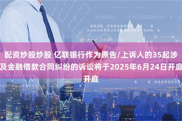 配资炒股炒股 亿联银行作为原告/上诉人的35起涉及金融借款合同纠纷的诉讼将于2025年6月24日开庭