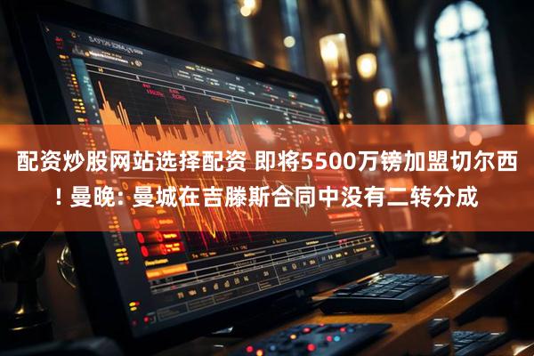 配资炒股网站选择配资 即将5500万镑加盟切尔西! 曼晚: 曼城在吉滕斯合同中没有二转分成