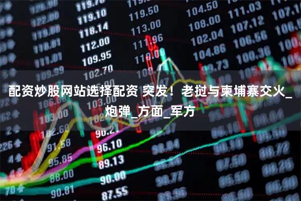 配资炒股网站选择配资 突发！老挝与柬埔寨交火_炮弹_方面_军方