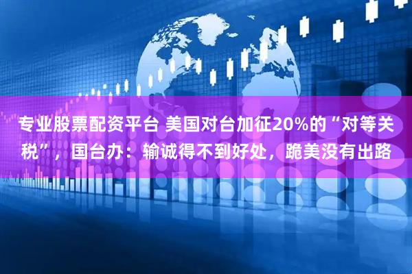专业股票配资平台 美国对台加征20%的“对等关税”，国台办：输诚得不到好处，跪美没有出路