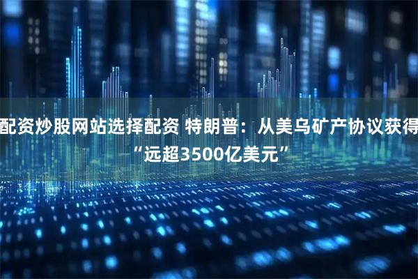配资炒股网站选择配资 特朗普：从美乌矿产协议获得“远超3500亿美元”