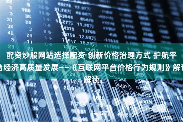 配资炒股网站选择配资 创新价格治理方式 护航平台经济高质量发展——《互联网平台价格行为规则》解读