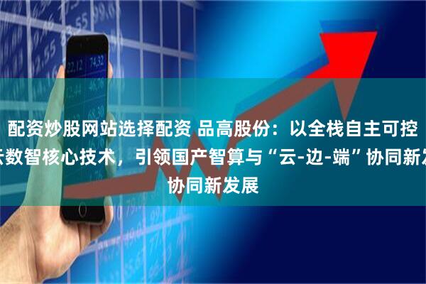配资炒股网站选择配资 品高股份：以全栈自主可控的云数智核心技术，引领国产智算与“云-边-端”协同新发展