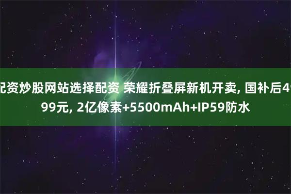 配资炒股网站选择配资 荣耀折叠屏新机开卖, 国补后4999元, 2亿像素+5500mAh+IP59防水