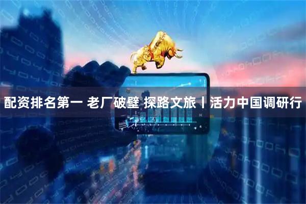 配资排名第一 老厂破壁 探路文旅丨活力中国调研行
