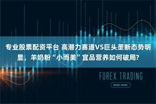 专业股票配资平台 高潜力赛道VS巨头垄断态势明显，羊奶粉“小而美”宜品营养如何破局?