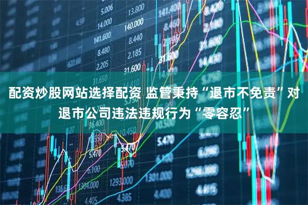 配资炒股网站选择配资 监管秉持“退市不免责”对退市公司违法违规行为“零容忍”