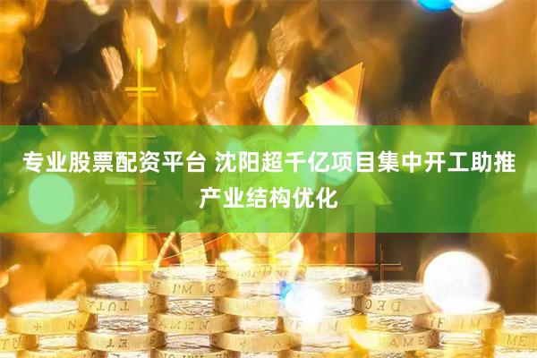 专业股票配资平台 沈阳超千亿项目集中开工助推产业结构优化