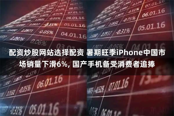 配资炒股网站选择配资 暑期旺季iPhone中国市场销量下滑6%, 国产手机备受消费者追捧