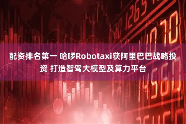 配资排名第一 哈啰Robotaxi获阿里巴巴战略投资 打造智驾大模型及算力平台