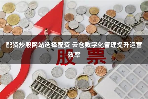 配资炒股网站选择配资 云仓数字化管理提升运营效率