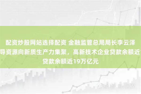 配资炒股网站选择配资 金融监管总局局长李云泽：着力引导资源向新质生产力集聚，高新技术企业贷款余额近19万亿元