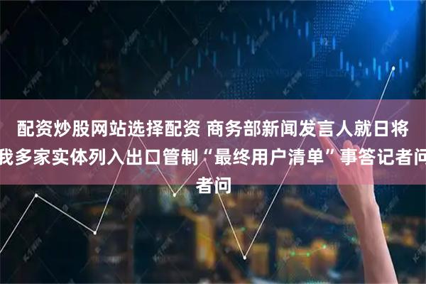 配资炒股网站选择配资 商务部新闻发言人就日将我多家实体列入出口管制“最终用户清单”事答记者问