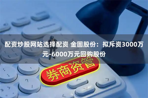 配资炒股网站选择配资 金固股份：拟斥资3000万元-6000万元回购股份