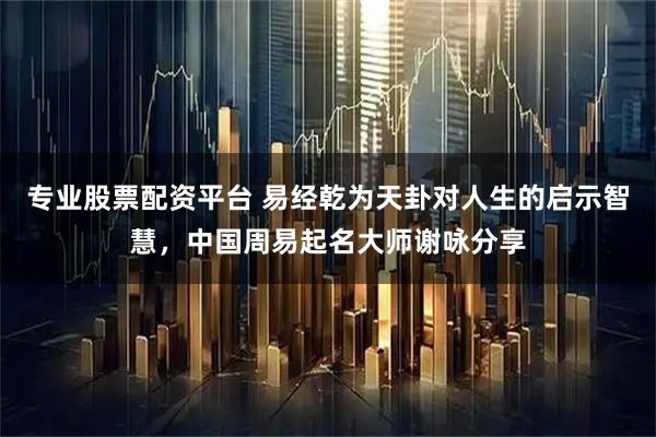 专业股票配资平台 易经乾为天卦对人生的启示智慧，中国周易起名大师谢咏分享