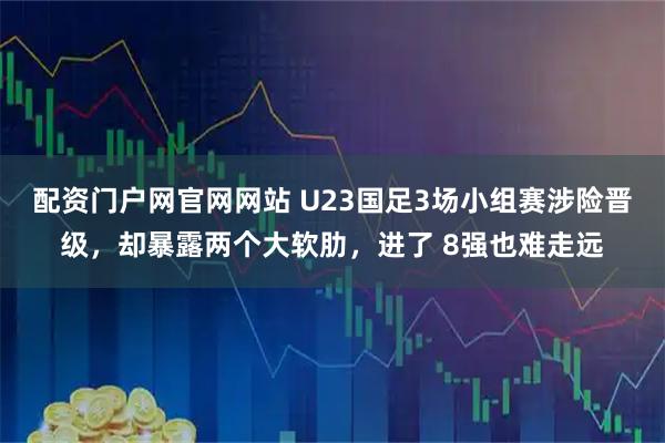 配资门户网官网网站 U23国足3场小组赛涉险晋级，却暴露两个大软肋，进了 8强也难走远